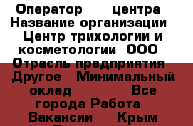 Оператор Call-центра › Название организации ­ Центр трихологии и косметологии, ООО › Отрасль предприятия ­ Другое › Минимальный оклад ­ 17 000 - Все города Работа » Вакансии   . Крым,Бахчисарай